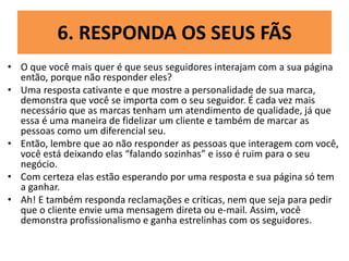 6. RESPONDA OS SEUS FÃS
• O que você mais quer é que seus seguidores interajam com a sua página
então, porque não responder eles?
• Uma resposta cativante e que mostre a personalidade de sua marca,
demonstra que você se importa com o seu seguidor. É cada vez mais
necessário que as marcas tenham um atendimento de qualidade, já que
essa é uma maneira de fidelizar um cliente e também de marcar as
pessoas como um diferencial seu.
• Então, lembre que ao não responder as pessoas que interagem com você,
você está deixando elas “falando sozinhas” e isso é ruim para o seu
negócio.
• Com certeza elas estão esperando por uma resposta e sua página só tem
a ganhar.
• Ah! E também responda reclamações e críticas, nem que seja para pedir
que o cliente envie uma mensagem direta ou e-mail. Assim, você
demonstra profissionalismo e ganha estrelinhas com os seguidores.
 