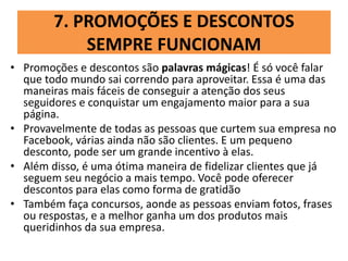 7. PROMOÇÕES E DESCONTOS
SEMPRE FUNCIONAM
• Promoções e descontos são palavras mágicas! É só você falar
que todo mundo sai correndo para aproveitar. Essa é uma das
maneiras mais fáceis de conseguir a atenção dos seus
seguidores e conquistar um engajamento maior para a sua
página.
• Provavelmente de todas as pessoas que curtem sua empresa no
Facebook, várias ainda não são clientes. E um pequeno
desconto, pode ser um grande incentivo à elas.
• Além disso, é uma ótima maneira de fidelizar clientes que já
seguem seu negócio a mais tempo. Você pode oferecer
descontos para elas como forma de gratidão
• Também faça concursos, aonde as pessoas enviam fotos, frases
ou respostas, e a melhor ganha um dos produtos mais
queridinhos da sua empresa.
 