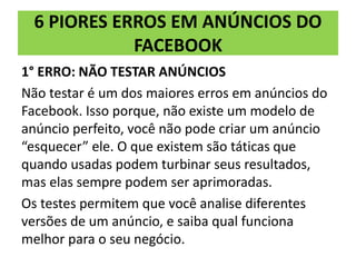 6 PIORES ERROS EM ANÚNCIOS DO
FACEBOOK
1° ERRO: NÃO TESTAR ANÚNCIOS
Não testar é um dos maiores erros em anúncios do
Facebook. Isso porque, não existe um modelo de
anúncio perfeito, você não pode criar um anúncio
“esquecer” ele. O que existem são táticas que
quando usadas podem turbinar seus resultados,
mas elas sempre podem ser aprimoradas.
Os testes permitem que você analise diferentes
versões de um anúncio, e saiba qual funciona
melhor para o seu negócio.
 