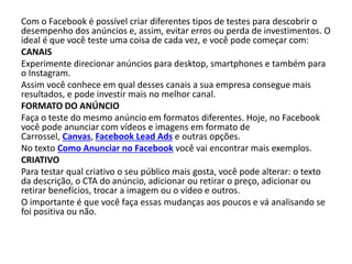 Com o Facebook é possível criar diferentes tipos de testes para descobrir o
desempenho dos anúncios e, assim, evitar erros ou perda de investimentos. O
ideal é que você teste uma coisa de cada vez, e você pode começar com:
CANAIS
Experimente direcionar anúncios para desktop, smartphones e também para
o Instagram.
Assim você conhece em qual desses canais a sua empresa consegue mais
resultados, e pode investir mais no melhor canal.
FORMATO DO ANÚNCIO
Faça o teste do mesmo anúncio em formatos diferentes. Hoje, no Facebook
você pode anunciar com vídeos e imagens em formato de
Carrossel, Canvas, Facebook Lead Ads e outras opções.
No texto Como Anunciar no Facebook você vai encontrar mais exemplos.
CRIATIVO
Para testar qual criativo o seu público mais gosta, você pode alterar: o texto
da descrição, o CTA do anúncio, adicionar ou retirar o preço, adicionar ou
retirar benefícios, trocar a imagem ou o vídeo e outros.
O importante é que você faça essas mudanças aos poucos e vá analisando se
foi positiva ou não.
 