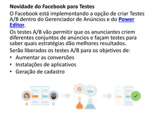 Novidade do Facebook para Testes
O Facebook está implementando a opção de criar Testes
A/B dentro do Gerenciador de Anúncios e do Power
Editor.
Os testes A/B vão permitir que os anunciantes criem
diferentes conjuntos de anúncios e façam testes para
saber quais estratégias dão melhores resultados.
Serão liberados os testes A/B para os objetivos de:
• Aumentar as conversões
• Instalações de aplicativos
• Geração de cadastro
 