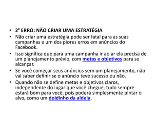 • 2° ERRO: NÃO CRIAR UMA ESTRATÉGIA
• Não criar uma estratégia pode ser fatal para as suas
campanhas e um dos piores erros em anúncios do
Facebook.
• Isso significa que para uma campanha ir ao ar ela precisa de
um planejamento prévio, com metas e objetivos para se
alcançar.
• Se você começar seus anúncios sem um planejamento, não
vai saber definir se o anúncio teve sucesso ou não.
• Quando não se define metas e objetivos claros,
independente do lugar que você chegue, tudo sempre
estará bom para você, pois poderá simplesmente pintar o
alvo, como um doidinho da aldeia.
 