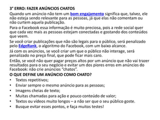 3° ERRO: FAZER ANÚNCIOS CHATOS
Quando um anúncio não tem um bom engajamento significa que, talvez, ele
não esteja sendo relevante para as pessoas, já que elas não comentam ou
não curtem aquela publicação.
Para o Facebook essa informação é muito preciosa, pois a rede social quer
que cada vez mais as pessoas estejam conectadas e gostando dos conteúdos
que veem.
Se você criar publicações que não são legais para o público, será penalizado
pelo EdgeRank, o algoritmo do Facebook, com um baixo alcance.
Já com os anúncios, se você criar um que o público não interage, será
penalizado no preço final, que pode ficar mais caro.
Então, se você não quer pagar preços altos por um anúncio que não vai trazer
resultados para o seu negócio e evitar um dos piores erros em anúncios do
Facebook: não crie anúncios “chatos”.
O QUE DEFINE UM ANÚNCIO COMO CHATO?
• Textos repetitivos;
• Enviar sempre o mesmo anúncio para as pessoas;
• Imagens cheias de texto;
• Muitas chamadas para ação e pouco conteúdo de valor;
• Textos ou vídeos muito longos – a não ser que o seu público goste.
• Busque evitar esses pontos, e faça muitos testes!
 