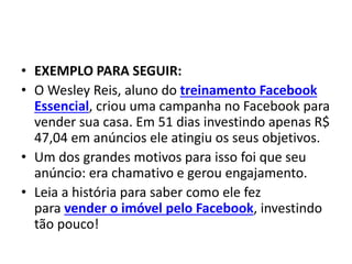 • EXEMPLO PARA SEGUIR:
• O Wesley Reis, aluno do treinamento Facebook
Essencial, criou uma campanha no Facebook para
vender sua casa. Em 51 dias investindo apenas R$
47,04 em anúncios ele atingiu os seus objetivos.
• Um dos grandes motivos para isso foi que seu
anúncio: era chamativo e gerou engajamento.
• Leia a história para saber como ele fez
para vender o imóvel pelo Facebook, investindo
tão pouco!
 
