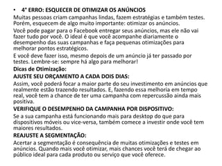• 4° ERRO: ESQUECER DE OTIMIZAR OS ANÚNCIOS
Muitas pessoas criam campanhas lindas, fazem estratégias e também testes.
Porém, esquecem de algo muito importante: otimizar os anúncios.
Você pode pagar para o Facebook entregar seus anúncios, mas ele não vai
fazer tudo por você. O ideal é que você acompanhe diariamente o
desempenho das suas campanhas e faça pequenas otimizações para
melhorar pontos estratégicos.
E você deve fazer isso, mesmo depois de um anúncio já ter passado por
testes. Lembre-se: sempre há algo para melhorar!
Dicas de Otimização:
AJUSTE SEU ORÇAMENTO A CADA DOIS DIAS:
Assim, você poderá focar a maior parte do seu investimento em anúncios que
realmente estão trazendo resultados. E, fazendo essa melhoria em tempo
real, você tem a chance de ter uma campanha com repercussão ainda mais
positiva.
VERIFIQUE O DESEMPENHO DA CAMPANHA POR DISPOSITIVO:
Se a sua campanha está funcionando mais para desktop do que para
dispositivos móveis ou vice-versa, também comece a investir onde você tem
maiores resultados.
REAJUSTE A SEGMENTAÇÃO:
Acertar a segmentação é consequência de muitas otimizações e testes em
anúncios. Quando mais você otimizar, mais chances você terá de chegar ao
público ideal para cada produto ou serviço que você oferece.
 