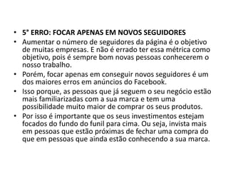 • 5° ERRO: FOCAR APENAS EM NOVOS SEGUIDORES
• Aumentar o número de seguidores da página é o objetivo
de muitas empresas. E não é errado ter essa métrica como
objetivo, pois é sempre bom novas pessoas conhecerem o
nosso trabalho.
• Porém, focar apenas em conseguir novos seguidores é um
dos maiores erros em anúncios do Facebook.
• Isso porque, as pessoas que já seguem o seu negócio estão
mais familiarizadas com a sua marca e tem uma
possibilidade muito maior de comprar os seus produtos.
• Por isso é importante que os seus investimentos estejam
focados do fundo do funil para cima. Ou seja, invista mais
em pessoas que estão próximas de fechar uma compra do
que em pessoas que ainda estão conhecendo a sua marca.
 