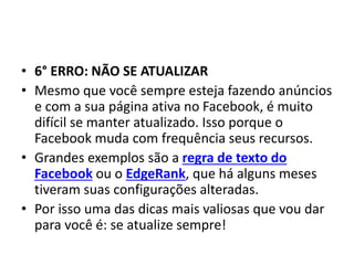 • 6° ERRO: NÃO SE ATUALIZAR
• Mesmo que você sempre esteja fazendo anúncios
e com a sua página ativa no Facebook, é muito
difícil se manter atualizado. Isso porque o
Facebook muda com frequência seus recursos.
• Grandes exemplos são a regra de texto do
Facebook ou o EdgeRank, que há alguns meses
tiveram suas configurações alteradas.
• Por isso uma das dicas mais valiosas que vou dar
para você é: se atualize sempre!
 