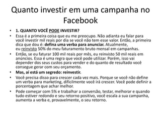 Quanto investir em uma campanha no
Facebook
• 1. QUANTO VOCÊ PODE INVESTIR?
• Essa é a primeira coisa que eu me preocupo. Não adianta eu falar para
você investir mil reais por dia se você não tem esse valor. Então, a primeira
dica que dou é: defina uma verba para anunciar. Atualmente,
eu reinvisto 50% do meu faturamento bruto mensal em campanhas.
• Então, se eu faturar 100 mil reais por mês, eu reinvisto 50 mil reais em
anúncios. Essa é uma regra que você pode utilizar. Porém, isso vai
depender dos seus custos para vender e do quanto de resultado você
consegue gerar com seu orçamento.
• Mas, aí está um segredo: reinvestir.
• Você precisa disso para crescer cada vez mais. Porque se você não define
um verba para marketing, dificilmente você irá crescer. Você pode definir a
porcentagem que achar melhor.
• Pode começar com 5% e trabalhar a conversão, testar, melhorar e quando
tudo estiver redondo e seu retorno positivo, você escala a sua campanha,
aumenta a verba e, provavelmente, o seu retorno.
 