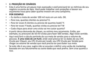 • 2. PROJEÇÃO DE CENÁRIOS
• Esta é uma forma um pouco mais avançada e você precisará ter as métricas do seu
negócio na ponta do lápis. Você pode trabalhar com projeções e basear seu
orçamento nisso para saber quanto investir em uma campanha.
• POR EXEMPLO
• – Eu tenho a meta de vender 100 mil reais em um mês. OK.
• – Para isso, quantos clientes eu preciso? X.
• – Para ter esses X clientes eu preciso de quantos leads? Y.
• – Para ter esses Y leads, quantas visitas eu preciso ter? W
• – Cada clique para atrair uma visita vai me custar quanto?
• A partir dessa demanda de cliques, eu estimo meu orçamento. Então, por
exemplo, eu precisarei de 50 mil visitas para fazer 500 vendas. Algo neste sentido.
• Aqui você fará o cálculo partindo da sua meta de vendas para o volume de
pessoas. É uma visão de um funil, onde você precisa ter os dados do seu CPC
(Custo por Clique), seu CPL (Custo por Lead), seu CPV (Custo por Venda) para
chegar ao volume de vendas que você precisa ter para bater sua meta.
• Se este não é seu caso, sugiro não se assustar e definir uma verba de marketing
baseada em seu faturamento ou outro dado que você prefira. Sem crise quanto a
isso.
 