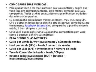 • COMO SABER SUAS MÉTRICAS
• Para ajudar você a ter mais controle das suas métricas, sugiro que
você faça um acompanhamento, pelo menos, semanal das suas
campanhas. Todos os dias eu atualizo uma planilha com os dados
das minhas campanhas.
• Eu acompanho diariamente minhas métricas, meu ROI, meu CPL,
CPV e outras métricas (esta planilha está disponível como bônus no
treinamento Facebook Essencial eu compartilho a planilha e como
usá-la, é bem simples e prático).
• Caso você queira construir a sua planilha, compartilho com você
como é possível definir suas métricas.
• PARA DEFINIR SUAS MÉTRICAS
• Custo por Venda (CPV) = investimento / número de vendas
• Lead por Venda (LPV) = Leads / número de vendas
• Custo por Lead (CPL) = investimento / número de leads
• Taxa de Conversão de Leads = Leads / Cliques
• Retorno sobre Investimento (ROI) = (retorno –
investimento)/investimento
 