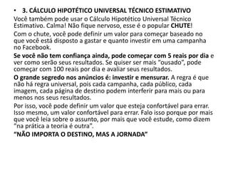 • 3. CÁLCULO HIPOTÉTICO UNIVERSAL TÉCNICO ESTIMATIVO
Você também pode usar o Cálculo Hipotético Universal Técnico
Estimativo. Calma! Não fique nervoso, esse é o popular CHUTE!
Com o chute, você pode definir um valor para começar baseado no
que você está disposto a gastar e quanto investir em uma campanha
no Facebook.
Se você não tem confiança ainda, pode começar com 5 reais por dia e
ver como serão seus resultados. Se quiser ser mais “ousado”, pode
começar com 100 reais por dia e avaliar seus resultados.
O grande segredo nos anúncios é: investir e mensurar. A regra é que
não há regra universal, pois cada campanha, cada público, cada
imagem, cada página de destino podem interferir para mais ou para
menos nos seus resultados.
Por isso, você pode definir um valor que esteja confortável para errar.
Isso mesmo, um valor confortável para errar. Falo isso porque por mais
que você leia sobre o assunto, por mais que você estude, como dizem
“na prática a teoria é outra”.
“NÃO IMPORTA O DESTINO, MAS A JORNADA”
 