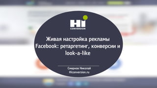Живая настройка рекламы
Facebook: ретаргетинг, конверсии и
look-a-like
Смирнов Николай
Hiconversion.ru
 