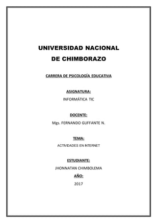 UNIVERSIDAD NACIONAL
DE CHIMBORAZO
CARRERA DE PSICOLOGÍA EDUCATIVA
ASIGNATURA:
INFORMÁTICA TIC
DOCENTE:
Mgs. FERNANDO GUFFANTE N.
TEMA:
ACTIVIDADES EN INTERNET
ESTUDIANTE:
JHONNATAN CHIMBOLEMA
AÑO:
2017
 