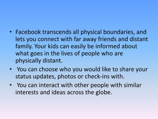 • Facebook transcends all physical boundaries, and
lets you connect with far away friends and distant
family. Your kids can easily be informed about
what goes in the lives of people who are
physically distant.
• You can choose who you would like to share your
status updates, photos or check-ins with.
• You can interact with other people with similar
interests and ideas across the globe.
 