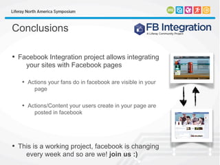 Conclusions
• Facebook Integration project allows integrating
your sites with Facebook pages
• Actions your fans do in facebook are visible in your
page
• Actions/Content your users create in your page are
posted in facebook
• This is a working project, facebook is changing
every week and so are we! join us :)
 