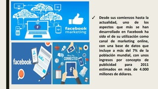 ✓ Desde sus comienzos hasta la
actualidad, uno de los
aspectos que más se han
desarrollado en Facebook ha
sido el de su utilización como
canal de marketing online,
con una base de datos que
incluye a más del 7% de la
población mundial, con unos
ingresos por concepto de
publicidad para 2011
estimados en más de 4.000
millones de dólares.
 