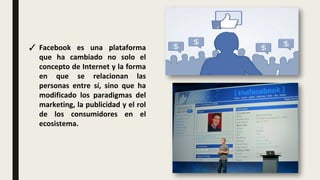 ✓ Facebook es una plataforma
que ha cambiado no solo el
concepto de Internet y la forma
en que se relacionan las
personas entre sí, sino que ha
modificado los paradigmas del
marketing, la publicidad y el rol
de los consumidores en el
ecosistema.
 