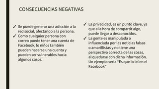 CONSECUENCIAS NEGATIVAS
✓ Se puede generar una adicción a la
red social, afectando a la persona.
✓ Como cualquier persona con
correo puede tener una cuenta de
Facebook, lo niños también
pueden hacerse una cuenta y
pueden ser vulnerables hacia
algunos casos.
✓ La privacidad, es un punto clave, ya
que a la hora de compartir algo,
puede llegar a desconocidos.
✓ La gente es manipulada o
influenciada por las noticias falsas
o amarillistas y no tiene una
perspectiva correcta de las cosas,
al quedarse con dicha información.
Un ejemplo seria “Es que lo leí en el
Facebook”
 