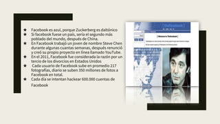 ★ Facebook es azul, porque Zuckerberg es daltónico
★ Si facebook fuese un país, sería el segundo más
poblado del mundo, después de China.
★ En Facebook trabajó un joven de nombre Steve Chen
durante algunas cuantas semanas, después renunció
y creó su propio proyecto en línea llamado YouTube.
★ En el 2011, Facebook fue considerada la razón por un
tercio de los divorcios en Estados Unidos
★ Cada usuario de Facebook sube en promedio 217
fotografías, diario se suben 350 millones de fotos a
Facebook en total.
★ Cada día se intentan hackear 600.000 cuentas de
Facebook
 