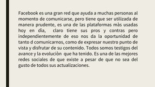 Facebook es una gran red que ayuda a muchas personas al
momento de comunicarse, pero tiene que ser utilizada de
manera prudente, es una de las plataformas màs usadas
hoy en dìa, claro tiene sus pros y contras pero
independientemente de eso nos da la oportunidad de
tanto d comunicarnos, como de expresar nuestro punto de
vista y disfrutar de su contenido. Todos somos testigos del
avance y la evoluciòn que ha tenido. Es una de las mejores
redes sociales de que existe a pesar de que no sea del
gusto de todos sus actualizaciones.
 