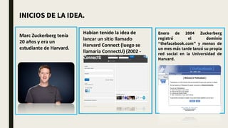 Marc Zuckerberg tenía
20 años y era un
estudiante de Harvard.
Habían tenido la idea de
lanzar un sitio llamado
Harvard Connect (luego se
llamaría ConnectU) (2002 -
2003)
Enero de 2004 Zuckerberg
registró el dominio
“thefacebook.com” y menos de
un mes más tarde lanzó su propia
red social en la Universidad de
Harvard.
INICIOS DE LA IDEA.
 