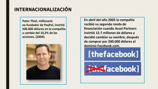 Peter Thiel, millonario
ex-fundador de PayPal, invirtió
500.000 dólares en la compañía
a cambio del 10,2% de las
acciones. (2004).
En abril del año 2005 la compañía
recibió su segunda ronda de
financiación cuando Accel Partners
invirtió 12.7 millones de dólares y
decidió cambiar su nombre, después
de comprar por 200.000 dólares el
dominio Facebook.com.
INTERNACIONALIZACIÓN
 
