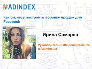 Ирина Самарец
Руководитель SMM департамента
в AdIndex.ua
Как бизнесу построить воронку продаж для
Facebook
 