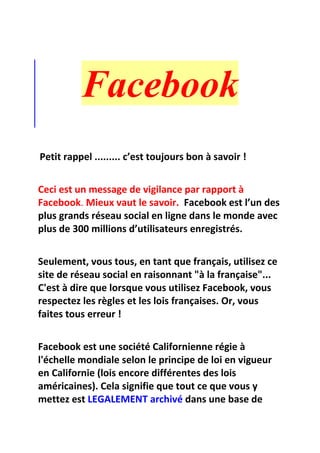 Facebook
Petit rappel ......... c’est toujours bon à savoir !
Ceci est un message de vigilance par rapport à
Facebook. Mieux vaut le savoir. Facebook est l’un des
plus grands réseau social en ligne dans le monde avec
plus de 300 millions d’utilisateurs enregistrés.
Seulement, vous tous, en tant que français, utilisez ce
site de réseau social en raisonnant "à la française"...
C'est à dire que lorsque vous utilisez Facebook, vous
respectez les règles et les lois françaises. Or, vous
faites tous erreur !
Facebook est une société Californienne régie à
l'échelle mondiale selon le principe de loi en vigueur
en Californie (lois encore différentes des lois
américaines). Cela signifie que tout ce que vous y
mettez est LEGALEMENT archivé dans une base de
 
