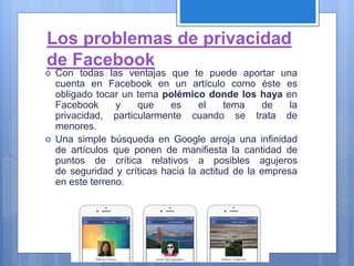 Los problemas de privacidad
de Facebook
 Con todas las ventajas que te puede aportar una
cuenta en Facebook en un artículo como éste es
obligado tocar un tema polémico donde los haya en
Facebook y que es el tema de la
privacidad, particularmente cuando se trata de
menores.
 Una simple búsqueda en Google arroja una infinidad
de artículos que ponen de manifiesta la cantidad de
puntos de crítica relativos a posibles agujeros
de seguridad y críticas hacia la actitud de la empresa
en este terreno.
 