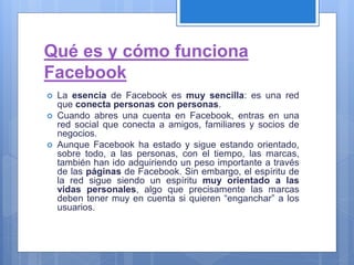 Qué es y cómo funciona
Facebook
 La esencia de Facebook es muy sencilla: es una red
que conecta personas con personas.
 Cuando abres una cuenta en Facebook, entras en una
red social que conecta a amigos, familiares y socios de
negocios.
 Aunque Facebook ha estado y sigue estando orientado,
sobre todo, a las personas, con el tiempo, las marcas,
también han ido adquiriendo un peso importante a través
de las páginas de Facebook. Sin embargo, el espíritu de
la red sigue siendo un espíritu muy orientado a las
vidas personales, algo que precisamente las marcas
deben tener muy en cuenta si quieren “enganchar” a los
usuarios.
 