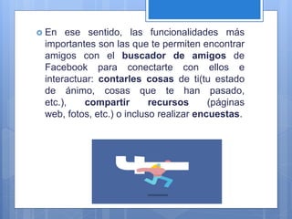  En ese sentido, las funcionalidades más
importantes son las que te permiten encontrar
amigos con el buscador de amigos de
Facebook para conectarte con ellos e
interactuar: contarles cosas de ti(tu estado
de ánimo, cosas que te han pasado,
etc.), compartir recursos (páginas
web, fotos, etc.) o incluso realizar encuestas.
 