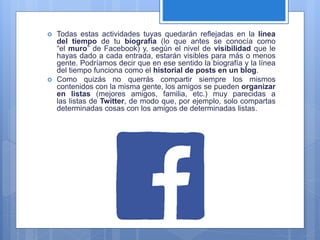  Todas estas actividades tuyas quedarán reflejadas en la línea
del tiempo de tu biografía (lo que antes se conocía como
“el muro” de Facebook) y, según el nivel de visibilidad que le
hayas dado a cada entrada, estarán visibles para más o menos
gente. Podríamos decir que en ese sentido la biografía y la línea
del tiempo funciona como el historial de posts en un blog.
 Como quizás no querrás compartir siempre los mismos
contenidos con la misma gente, los amigos se pueden organizar
en listas (mejores amigos, familia, etc.) muy parecidas a
las listas de Twitter, de modo que, por ejemplo, solo compartas
determinadas cosas con los amigos de determinadas listas.
 