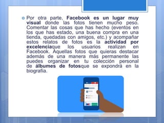  Por otra parte, Facebook es un lugar muy
visual donde las fotos tienen mucho peso.
Comentar las cosas que has hecho (eventos en
los que has estado, una buena compra en una
tienda, quedadas con amigos, etc.) y acompañar
estos relatos de fotos es la actividad por
excelenciaque los usuarios realizan en
Facebook. Aquellas fotos que quieras destacar
además de una manera más permanente las
puedes organizar en tu colección personal
de álbumes de fotosque se expondrá en la
biografía.
 