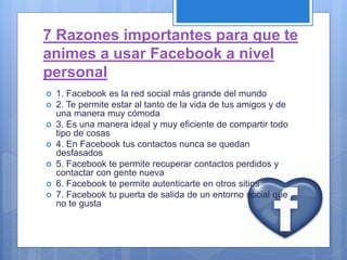 7 Razones importantes para que te
animes a usar Facebook a nivel
personal
 1. Facebook es la red social más grande del mundo
 2. Te permite estar al tanto de la vida de tus amigos y de
una manera muy cómoda
 3. Es una manera ideal y muy eficiente de compartir todo
tipo de cosas
 4. En Facebook tus contactos nunca se quedan
desfasados
 5. Facebook te permite recuperar contactos perdidos y
contactar con gente nueva
 6. Facebook te permite autenticarte en otros sitios
 7. Facebook tu puerta de salida de un entorno social que
no te gusta
 