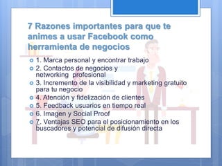 7 Razones importantes para que te
animes a usar Facebook como
herramienta de negocios
 1. Marca personal y encontrar trabajo
 2. Contactos de negocios y
networking profesional
 3. Incremento de la visibilidad y marketing gratuito
para tu negocio
 4. Atención y fidelización de clientes
 5. Feedback usuarios en tiempo real
 6. Imagen y Social Proof
 7. Ventajas SEO para el posicionamiento en los
buscadores y potencial de difusión directa
 