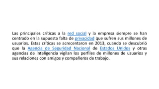 Las principales críticas a la red social y la empresa siempre se han
centrado en la supuesta falta de privacidad que sufren sus millones de
usuarios. Estas críticas se acrecentaron en 2013, cuando se descubrió
que la Agencia de Seguridad Nacional de Estados Unidos y otras
agencias de inteligencia vigilan los perfiles de millones de usuarios y
sus relaciones con amigos y compañeros de trabajo.
 