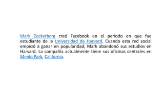 Mark Zuckerberg creó Facebook en el periodo en que fue
estudiante de la Universidad de Harvard. Cuando esta red social
empezó a ganar en popularidad, Mark abandonó sus estudios en
Harvard. La compañía actualmente tiene sus oficinas centrales en
Menlo Park, California.
 