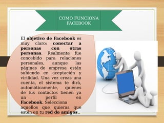 COMO FUNCIONA
FACEBOOK
El objetivo de Facebook es
muy claro: conectar a
personas con otras
personas. Realmente fue
concebido para relaciones
personales, aunque las
páginas de empresa están
subiendo en aceptación y
virilidad. Una vez creas una
cuenta, el sistema te dirá,
automáticamente, quiénes
de tus contactos tienen ya
un perfil en
Facebook. Selecciona
aquellos que quieras que
estén en tu red de amigos..
 