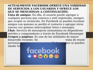 ACTUALMENTE FACEBOOK OFRECE UNA VARIEDAD
DE SERVICIOS A LOS USUARIOS Y OFRECE LOS
QUE SE MENCIONAN A CONTINUACIÓN:
Lista de amigos: En ella, el usuario puede agregar a
cualquier persona que conozca y esté registrada, siempre
que acepte su invitación. En Facebook se pueden localizar
amigos con quienes se perdió el contacto o agregar otros
nuevos con quienes intercambiar fotos o mensajes.
Chat: Servicio de mensajería instantánea en dispositivos
móviles y computadores a través de Facebook Messenger
Grupos y páginas: Es una de las utilidades de mayor
desarrollo reciente. Se trata de reunir
personas con intereses comunes. En los grupos se pueden
añadir fotos, vídeos, mensajes, etc.
 