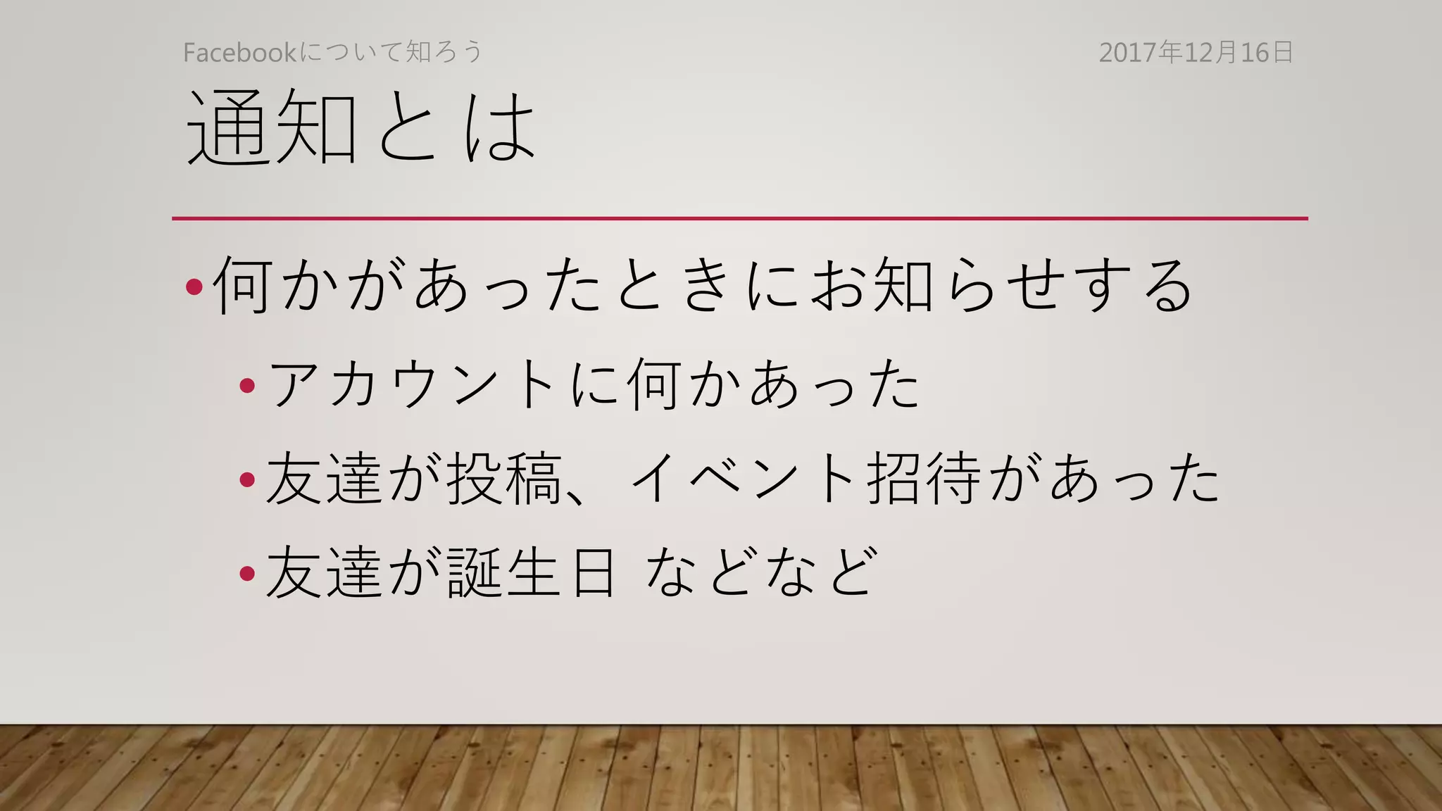 通知とは
•何かがあったときにお知らせする
•アカウントに何かあった
•友達が投稿、イベント招待があった
•友達が誕生日 などなど
2017年12月16日Facebookについて知ろう
 
