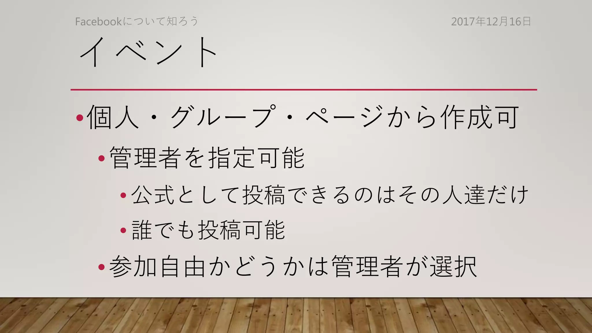 イベント
•個人・グループ・ページから作成可
•管理者を指定可能
• 公式として投稿できるのはその人達だけ
• 誰でも投稿可能
•参加自由かどうかは管理者が選択
2017年12月16日Facebookについて知ろう
 