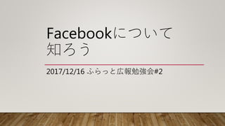 Facebookについて
知ろう
2017/12/16 ふらっと広報勉強会#2
 