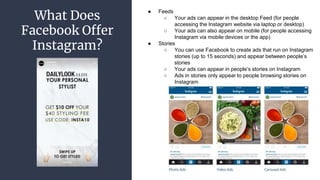 What Does
Facebook Offer
Instagram?
● Feeds
○ Your ads can appear in the desktop Feed (for people
accessing the Instagram website via laptop or desktop)
○ Your ads can also appear on mobile (for people accessing
Instagram via mobile devices or the app)
● Stories
○ You can use Facebook to create ads that run on Instagram
stories (up to 15 seconds) and appear between people’s
stories
○ Your ads can appear in people’s stories on Instagram
○ Ads in stories only appear to people browsing stories on
Instagram
 