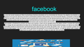 facebook
es una red social creada por Mark Zuckerberg mientras estudiaba en la universidad de Harvard. Su objetivo era diseñar un
espacio en el que los alumnos de dicha universidad pudieran intercambiar una comunicación fluida y compartir contenido
de forma sencilla a través de Internet que le ayuda para comunicarce con las demas personas del mundo a nivel mundial y
de todasa partes del mundo en toda centroamerica en todos lados hora y lugar asta tambien nos ayudan a buscar
informacion del muchos lasos del mundos
para aceder a facebook lo primero es tener una cuanta o crear una en google poner tus datos correo o numero de cuenta
e.t.v luego de eso aprenderce la clave de su facebook para que otra ves que quiera entar la pnga y no darce sus datos
personales anadie es persosnal lo del facebook para salir de hay que entrar ala perfil o sino en unos 3 puntos q estan en la
esquina dela pagina y le van a salir varias opciones de facebook y en la ultima de ellas le va salir la opcion salir y luego q
salga borre su perfil en la x q sale alli y luego se sale del link de faceb
 