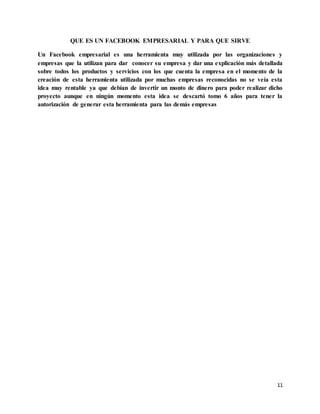 11
QUE ES UN FACEBOOK EMPRESARIAL Y PARA QUE SIRVE
Un Facebook empresarial es una herramienta muy utilizada por las organizaciones y
empresas que la utilizan para dar conocer su empresa y dar una explicación más detallada
sobre todos los productos y servicios con los que cuenta la empresa en el momento de la
creación de esta herramienta utilizada por muchas empresas reconocidas no se veía esta
idea muy rentable ya que debían de invertir un monto de dinero para poder realizar dicho
proyecto aunque en ningún momento esta idea se descartó tomo 6 años para tener la
autorización de generar esta herramienta para las demás empresas
 