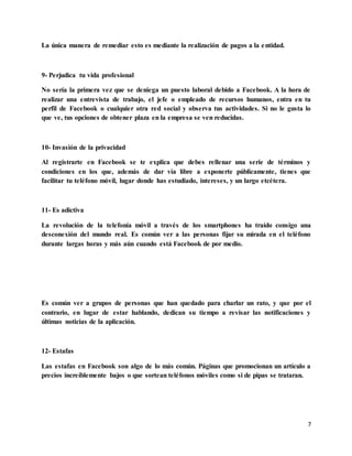 7
La única manera de remediar esto es mediante la realización de pagos a la entidad.
9- Perjudica tu vida profesional
No sería la primera vez que se deniega un puesto laboral debido a Facebook. A la hora de
realizar una entrevista de trabajo, el jefe o empleado de recursos humanos, entra en tu
perfil de Facebook o cualquier otra red social y observa tus actividades. Si no le gusta lo
que ve, tus opciones de obtener plaza en la empresa se ven reducidas.
10- Invasión de la privacidad
Al registrarte en Facebook se te explica que debes rellenar una serie de términos y
condiciones en los que, además de dar vía libre a exponerte públicamente, tienes que
facilitar tu teléfono móvil, lugar donde has estudiado, intereses, y un largo etcétera.
11- Es adictiva
La revolución de la telefonía móvil a través de los smartphones ha traído consigo una
desconexión del mundo real. Es común ver a las personas fijar su mirada en el teléfono
durante largas horas y más aún cuando está Facebook de por medio.
Es común ver a grupos de personas que han quedado para charlar un rato, y que por el
contrario, en lugar de estar hablando, dedican su tiempo a revisar las notificaciones y
últimas noticias de la aplicación.
12- Estafas
Las estafas en Facebook son algo de lo más común. Páginas que promocionan un artículo a
precios increíblemente bajos o que sortean teléfonos móviles como si de pipas se trataran.
 