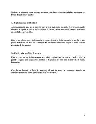 8
Si sigues a alguna de estas páginas, no caigas en el juego e intenta obviarlas, puesto que se
tratan de auténticos fraudes.
13- Suplantaciones de identidad
Afortunadamente, este es un aspecto que se está mejorando bastante. Muy probablemente
conozcas a alguien al que le hayan copiado la cuenta y halla comenzado a enviar peticiones
de amistad a sus conocidos.
Esto es un peligro, sobre todo para la persona a la que se le ha sustraído el perfil, ya que
puede derivar en un daño de su imagen. Es interesante saber que en países como España
esto es un delito penado.
14- Convivencia con faltas de respeto
Esto se trata de un fenómeno cada vez más extendido. No es raro ver, (sobre todo en
grandes páginas con seguidores) insultos y desprecios de todo tipo, la mayoría de veces
infundadas.
Con ello se fomenta la falta de respeto y el malestar entre la comunidad, creando un
ambiento realmente tóxico e incómodo para los usuarios.
 