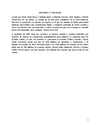 9
HISTORIA Y CREADOR
creado por Mark Zuckerberg y fundado junto a Eduardo Saverin, Chris Hughes y Dustin
Moskovitz. En sus inicios, se trataba de un sitio para estudiantes de la Universidad de
Harvard. Su propósito era diseñar un espacio en el que los alumnos de dicha universidad
pudieran intercambiar una comunicación fluida y compartir contenido de forma sencilla a
través de Internet. Fue tan innovador y exitoso su proyecto que con el tiempo se extendió
hasta estar disponible para cualquier usuario de la red.
A mediados de 2007 lanzó las versiones en francés, alemán y español traducidas por
usuarios de manera no remunerada, principalmente para impulsar su expansión fuera de
Estados Unidos, ya que sus usuarios se concentran en Estados Unidos, Canadá y Reino
Unido. Facebook cuenta con más de 1350 millones de miembros, y traducciones a 70
idiomas. En octubre de 2014, Facebook llegó a los 1350 millones de usuarios, de los cuáles
había más de 700 millones de usuarios móviles. Brasil, India, Indonesia, México y Estados
Unidos son los países con más usuarios, sin embargo hay usuarios que poseen más de una
cuenta.
 