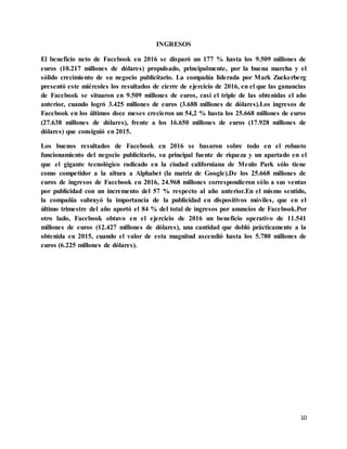 10
INGRESOS
El beneficio neto de Facebook en 2016 se disparó un 177 % hasta los 9.509 millones de
euros (10.217 millones de dólares) propulsado, principalmente, por la buena marcha y el
sólido crecimiento de su negocio publicitario. La compañía liderada por Mark Zuckerberg
presentó este miércoles los resultados de cierre de ejercicio de 2016, en el que las ganancias
de Facebook se situaron en 9.509 millones de euros, casi el triple de las obtenidas el año
anterior, cuando logró 3.425 millones de euros (3.688 millones de dólares).Los ingresos de
Facebook en los últimos doce meses crecieron un 54,2 % hasta los 25.668 millones de euros
(27.638 millones de dólares), frente a los 16.650 millones de euros (17.928 millones de
dólares) que consiguió en 2015.
Los buenos resultados de Facebook en 2016 se basaron sobre todo en el robusto
funcionamiento del negocio publicitario, su principal fuente de riqueza y un apartado en el
que el gigante tecnológico radicado en la ciudad californiana de Menlo Park sólo tiene
como competidor a la altura a Alphabet (la matriz de Google).De los 25.668 millones de
euros de ingresos de Facebook en 2016, 24.968 millones correspondieron sólo a sus ventas
por publicidad con un incremento del 57 % respecto al año anterior.En el mismo sentido,
la compañía subrayó la importancia de la publicidad en dispositivos móviles, que en el
último trimestre del año aportó el 84 % del total de ingresos por anuncios de Facebook.Por
otro lado, Facebook obtuvo en el ejercicio de 2016 un beneficio operativo de 11.541
millones de euros (12.427 millones de dólares), una cantidad que dobló prácticamente a la
obtenida en 2015, cuando el valor de esta magnitud ascendió hasta los 5.780 millones de
euros (6.225 millones de dólares).
 