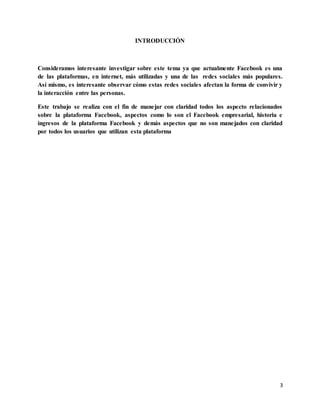 3
INTRODUCCIÓN
Consideramos interesante investigar sobre este tema ya que actualmente Facebook es una
de las plataformas, en internet, más utilizadas y una de las redes sociales más populares.
Así mismo, es interesante observar cómo estas redes sociales afectan la forma de convivir y
la interacción entre las personas.
Este trabajo se realiza con el fin de manejar con claridad todos los aspecto relacionados
sobre la plataforma Facebook, aspectos como lo son el Facebook empresarial, historia e
ingresos de la plataforma Facebook y demás aspectos que no son manejados con claridad
por todos los usuarios que utilizan esta plataforma
 